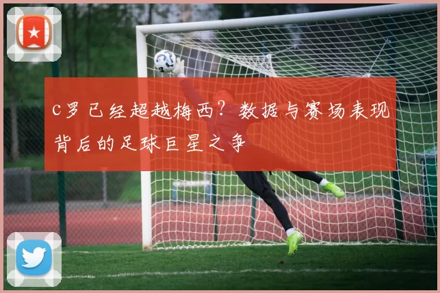 c罗已经超越梅西?数据与赛场表现背后的足球巨星之争