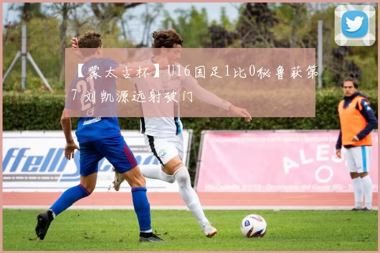 【蒙太古杯】U16国足1比0秘鲁获第7 刘凯源远射破门