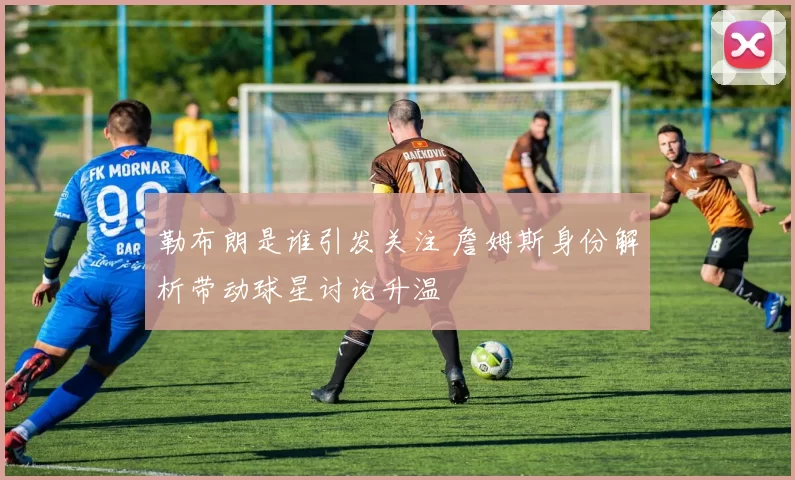 勒布朗是谁引发关注 詹姆斯身份解析带动球星讨论升温