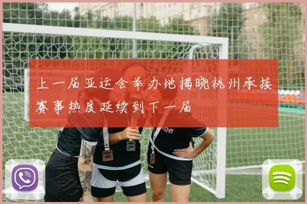 上一届亚运会举办地揭晓杭州承接赛事热度延续到下一届