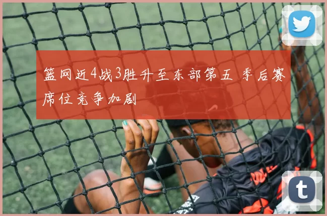 篮网近4战3胜升至东部第五 季后赛席位竞争加剧