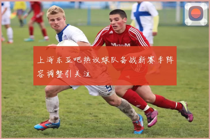 上海东亚吧热议球队备战新赛季阵容调整引关注