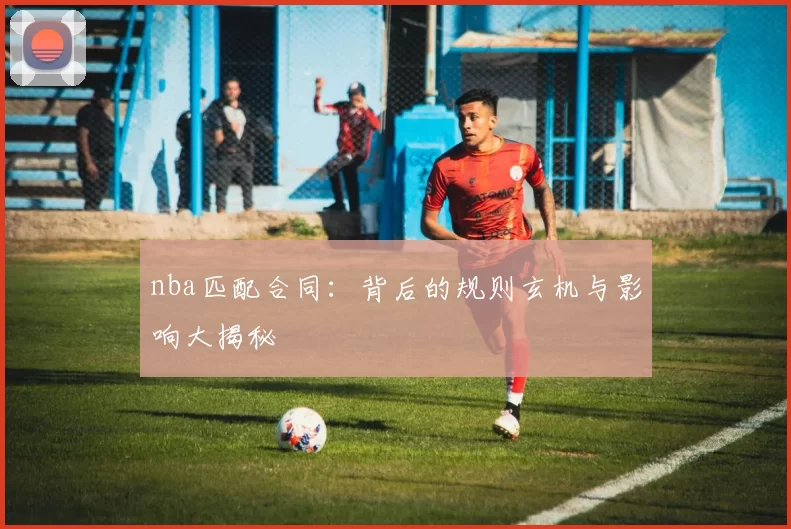 nba匹配合同：背后的规则玄机与影响大揭秘