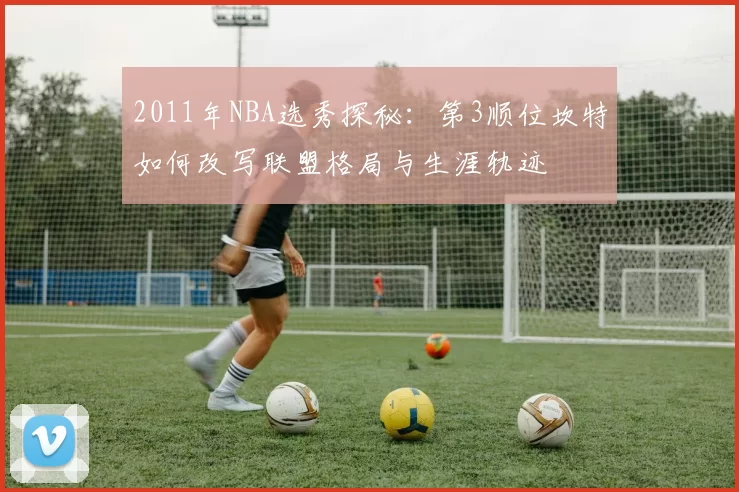 2011年NBA选秀探秘:第3顺位坎特如何改写联盟格局与生涯轨迹