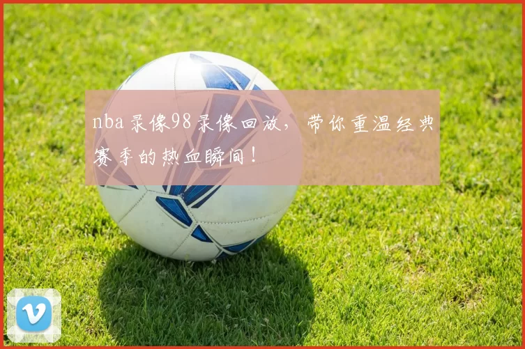 nba录像98录像回放，带你重温经典赛季的热血瞬间！