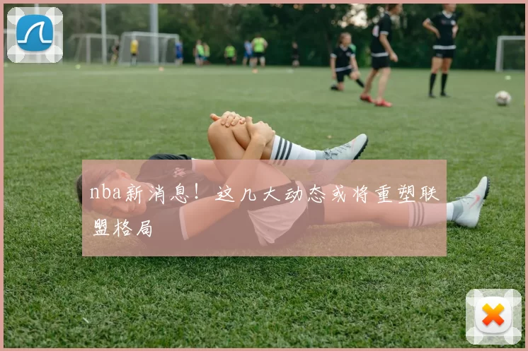 nba新消息!这几大动态或将重塑联盟格局