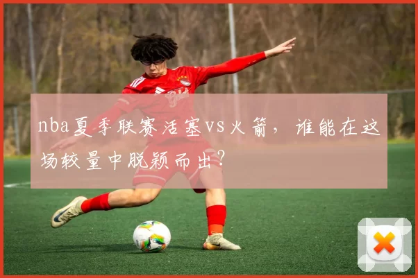 nba夏季联赛活塞vs火箭，谁能在这场较量中脱颖而出？