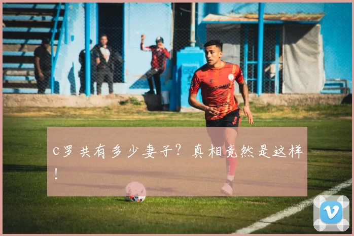 c罗共有多少妻子?真相竟然是这样!
