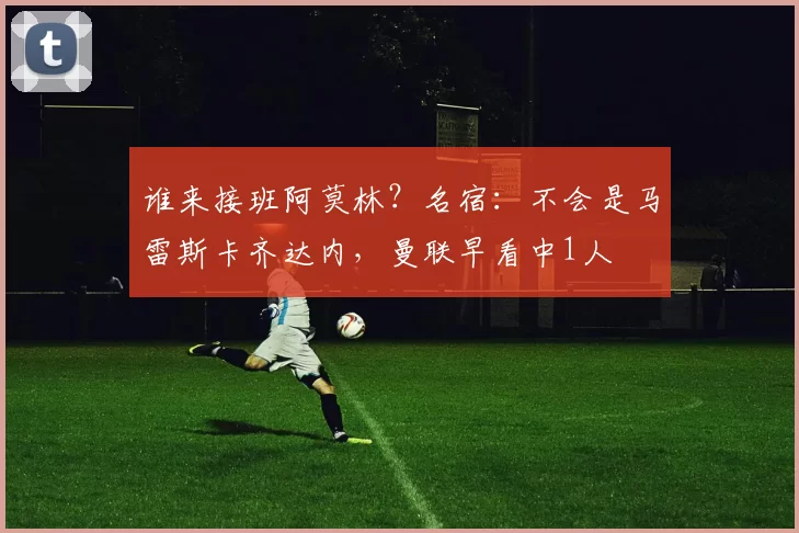 谁来接班阿莫林?名宿:不会是马雷斯卡齐达内,曼联早看中1人