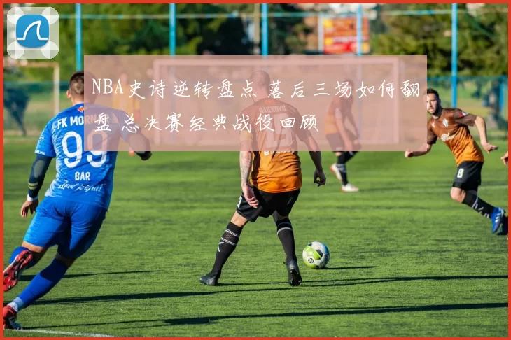 NBA史诗逆转盘点 落后三场如何翻盘 总决赛经典战役回顾