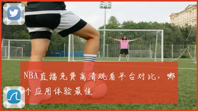 NBA直播免费高清观看平台对比，哪个应用体验最佳