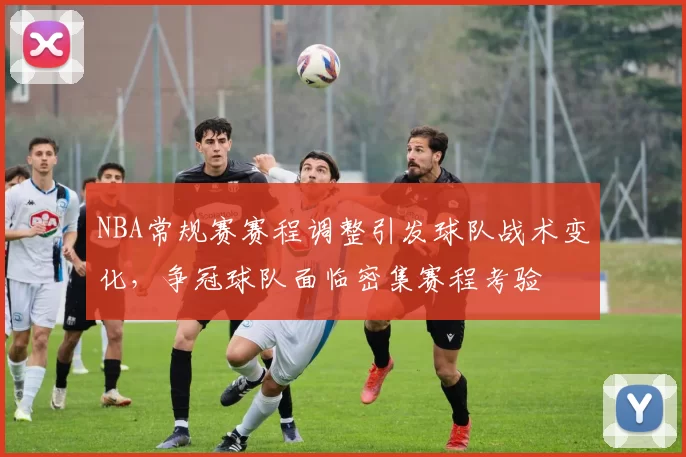 NBA常规赛赛程调整引发球队战术变化，争冠球队面临密集赛程考验