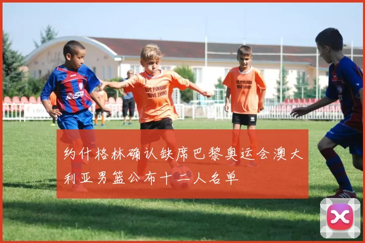 约什格林确认缺席巴黎奥运会澳大利亚男篮公布十二人名单