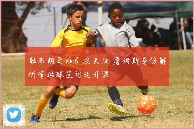 勒布朗是谁引发关注 詹姆斯身份解析带动球星讨论升温