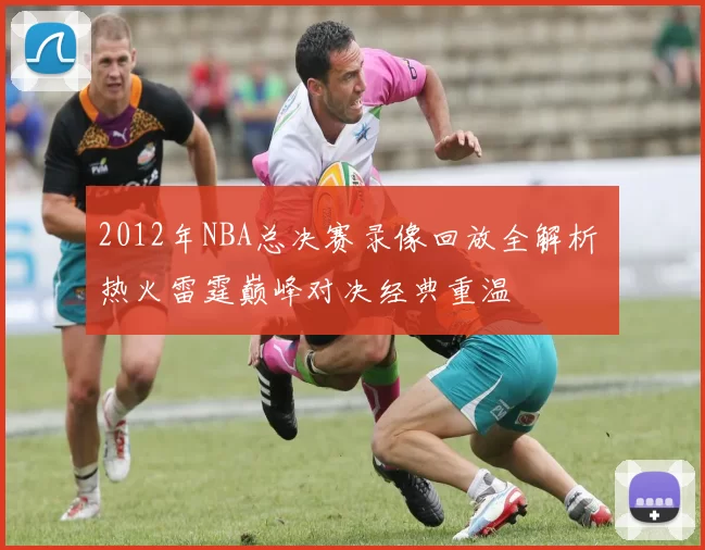 2012年NBA总决赛录像回放全解析 热火雷霆巅峰对决经典重温