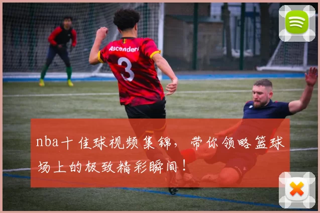 nba十佳球视频集锦，带你领略篮球场上的极致精彩瞬间！