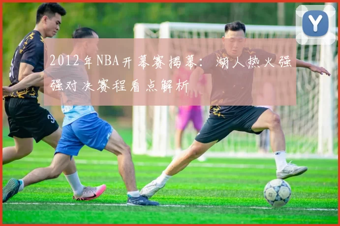 2012年NBA开幕赛揭幕：湖人热火强强对决赛程看点解析