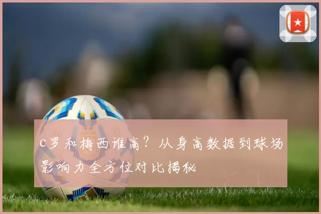 c罗和梅西谁高？从身高数据到球场影响力全方位对比揭秘