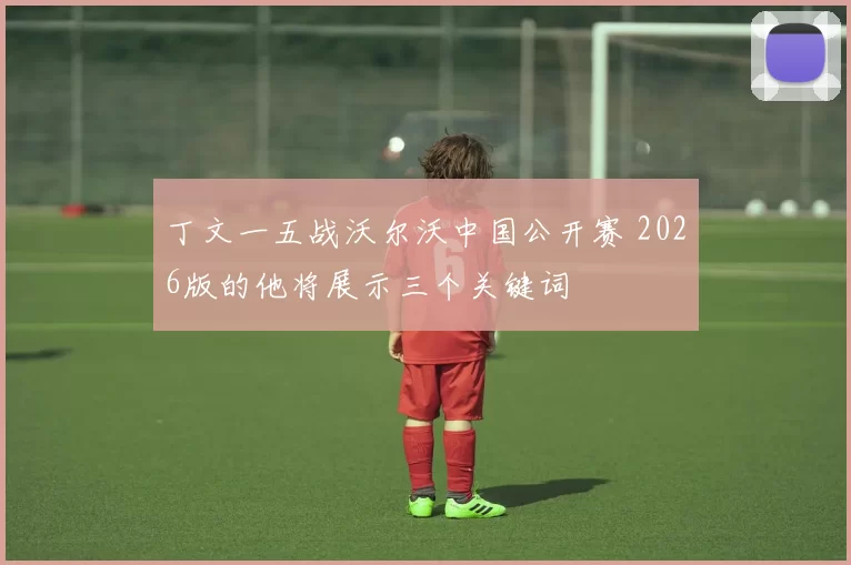 丁文一五战沃尔沃中国公开赛 2026版的他将展示三个关键词