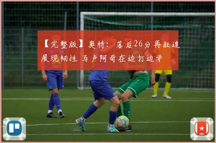 【完整版】奥特：落后26分再狂追展现韧性 马卢阿奇在边打边学