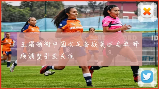 王霜领衔中国女足备战奥运名单 锋线调整引发关注