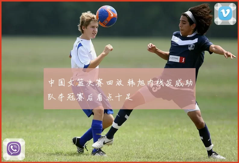 中国女篮决赛回放 韩旭内线发威助队夺冠赛后看点十足
