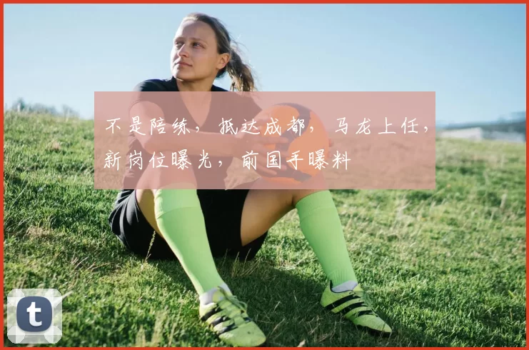 不是陪练，抵达成都，马龙上任，新岗位曝光，前国手曝料