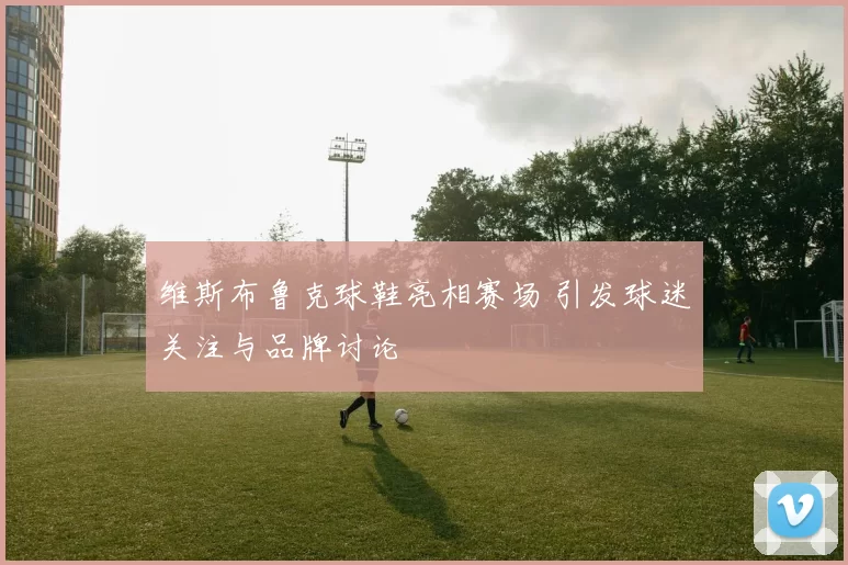 维斯布鲁克球鞋亮相赛场 引发球迷关注与品牌讨论