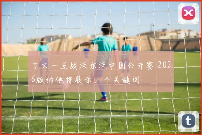 丁文一五战沃尔沃中国公开赛 2026版的他将展示三个关键词