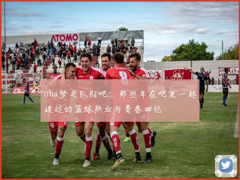 nba梦之队贴吧：那些年在吧里一起追过的篮球热血与青春回忆