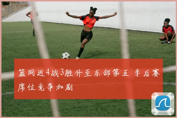 篮网近4战3胜升至东部第五 季后赛席位竞争加剧