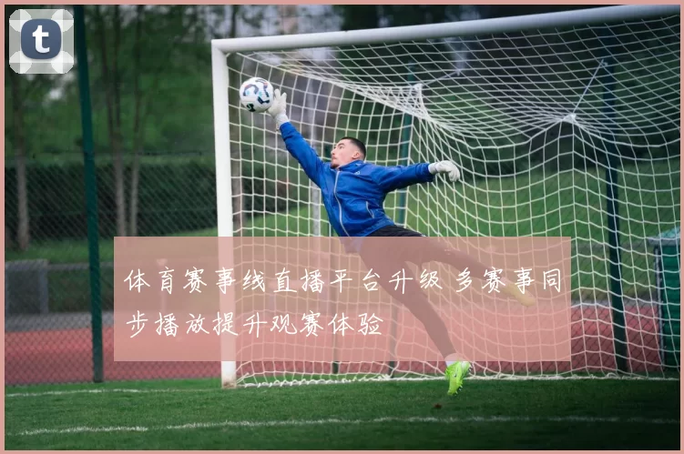 体育赛事线直播平台升级 多赛事同步播放提升观赛体验