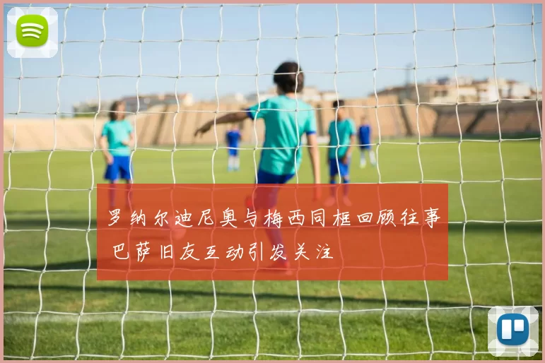 罗纳尔迪尼奥与梅西同框回顾往事 巴萨旧友互动引发关注