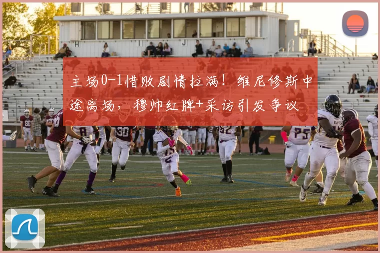 主场0-1惜败剧情拉满！维尼修斯中途离场，穆帅红牌+采访引发争议