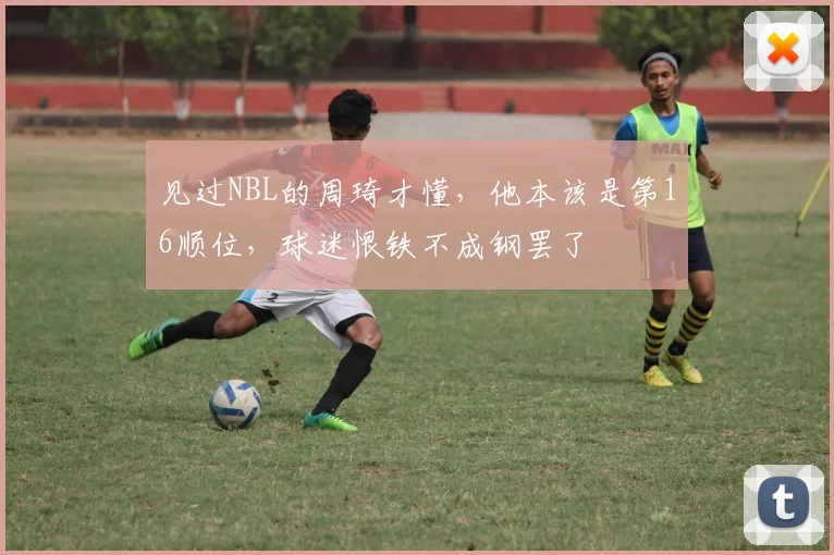 见过NBL的周琦才懂，他本该是第16顺位，球迷恨铁不成钢罢了