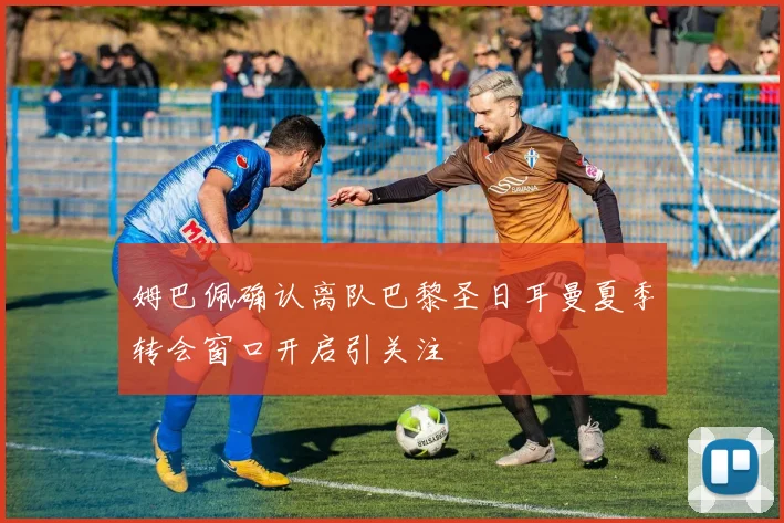 姆巴佩确认离队巴黎圣日耳曼夏季转会窗口开启引关注