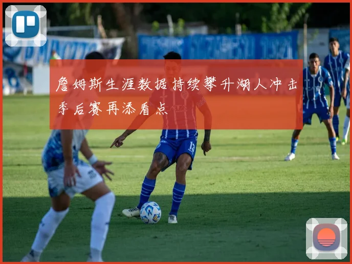 詹姆斯生涯数据持续攀升湖人冲击季后赛再添看点