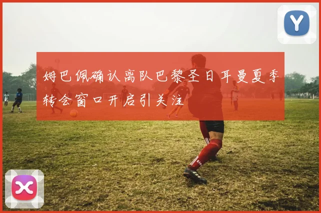 姆巴佩确认离队巴黎圣日耳曼夏季转会窗口开启引关注