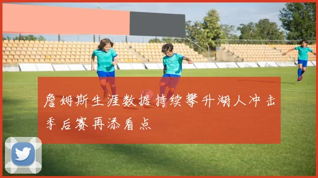 詹姆斯生涯数据持续攀升湖人冲击季后赛再添看点